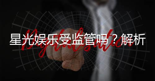 星光娱乐受监管吗?解析其合法性与监管现状