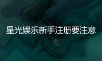 星光娱乐新手注册要注意什么？5个关键细节助你安全畅玩