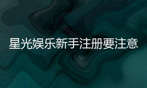 星光娱乐新手注册要注意什么?5个关键细节助你安全畅玩
