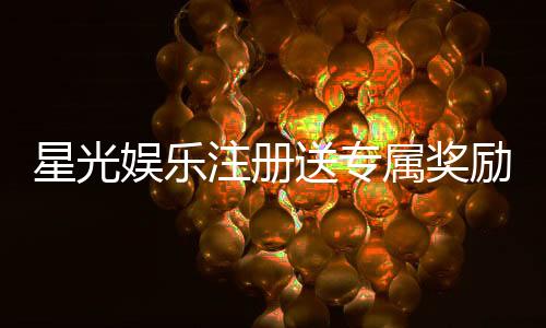 星光娱乐注册送专属奖励:新会员首存即享豪华礼包与高额返利