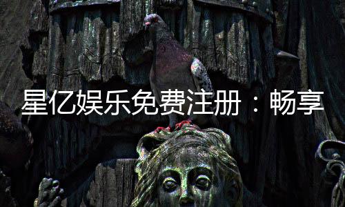 星亿娱乐免费注册：畅享豪华礼包与真人娱乐新体验