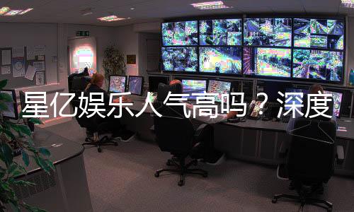 星亿娱乐人气高吗?深度解析其火爆原因与玩家真实评价