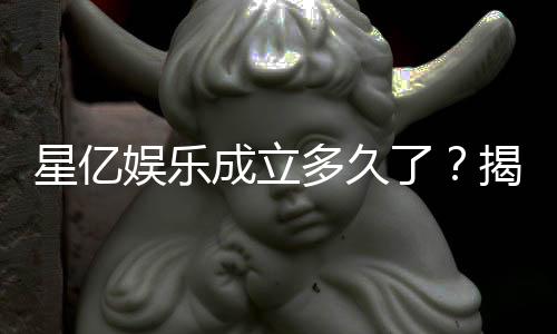 星亿娱乐成立多久了？揭秘其发展历程与品牌故事