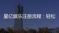 星亿娱乐注册流程：轻松完成账号开通与首存优惠领取