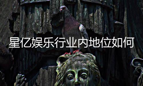 星亿娱乐行业内地位如何？深度解析其市场竞争力与玩家口碑