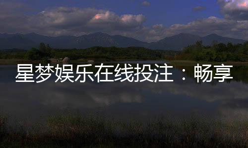 星梦娱乐在线投注:畅享真人娱乐与电子游艺的双重盛宴
