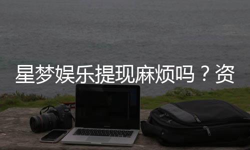 星梦娱乐提现麻烦吗?资深玩家分享快速到账技巧与心得