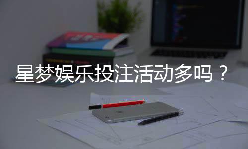 星梦娱乐投注活动多吗?资深玩家揭秘其特色优惠与参与攻略