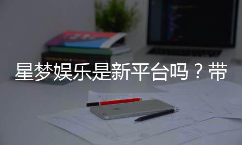 星梦娱乐是新平台吗?带你了解这个新兴娱乐平台的特色与优势