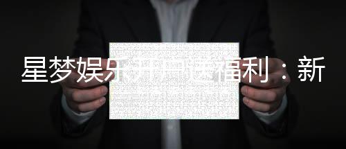 星梦娱乐开户送福利：新会员专享豪礼及游戏攻略