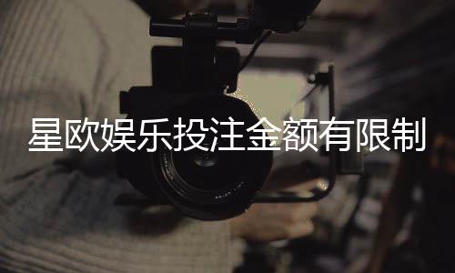 星欧娱乐投注金额有限制吗?详解平台充值上限与下注规则