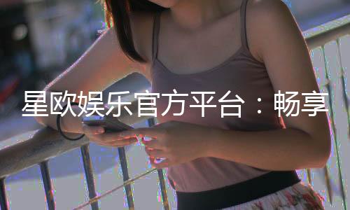 星欧娱乐官方平台:畅享顶级棋牌与电子游艺的豪华体验