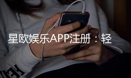 星欧娱乐APP注册:轻松三步完成畅享顶级游戏体验