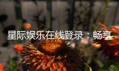 星际娱乐在线登录:畅享星际之旅在线游戏新体验