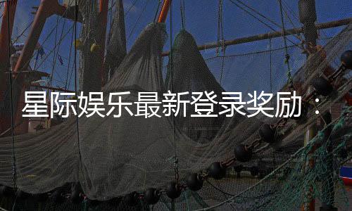 星际娱乐最新登录奖励：畅享新人礼包与高额返利活动