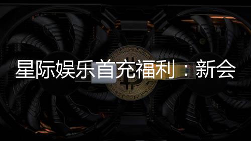 星际娱乐首充福利:新会员专享高额返利与独家礼包