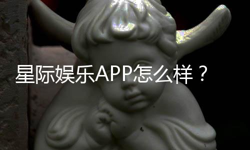 星际娱乐APP怎么样?资深玩家深度测评与使用体验分享