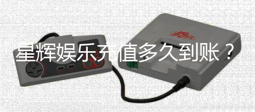 星辉娱乐充值多久到账?3分钟快速到账技巧分享