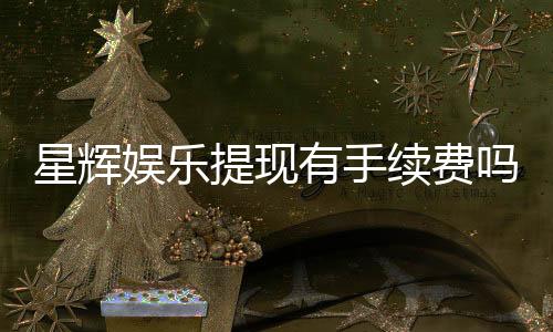 星辉娱乐提现有手续费吗？手续费标准及到账时间详解
