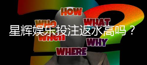 星辉娱乐投注返水高吗?揭秘高返水福利与实战技巧