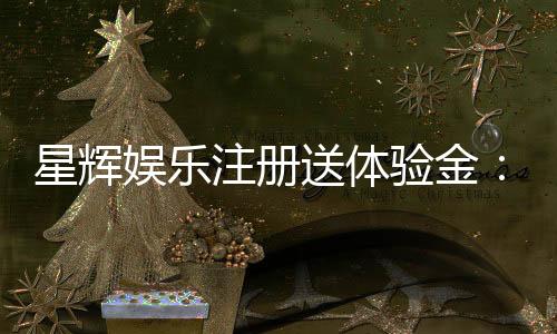 星辉娱乐注册送体验金:新手必领豪礼畅享游戏盛宴