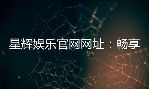 星辉娱乐官网网址:畅享顶级棋牌电游的官方入口