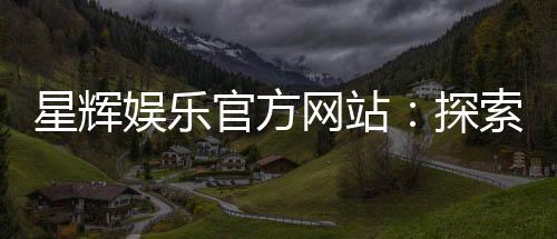 星辉娱乐官方网站:探索高品质在线娱乐体验与独家游戏推荐