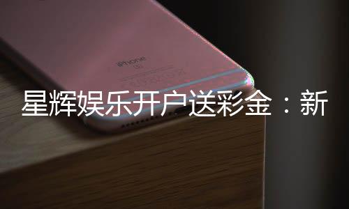 星辉娱乐开户送彩金:新会员专享彩金豪礼大放送