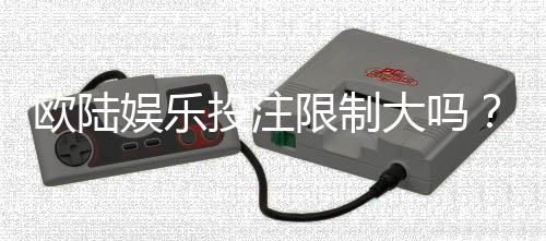欧陆娱乐投注限制大吗?资深玩家解析平台规则与实战策略