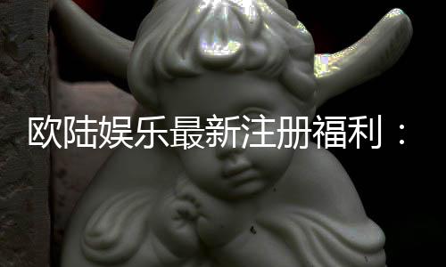 欧陆娱乐最新注册福利:畅享豪华礼包与独家游戏特权