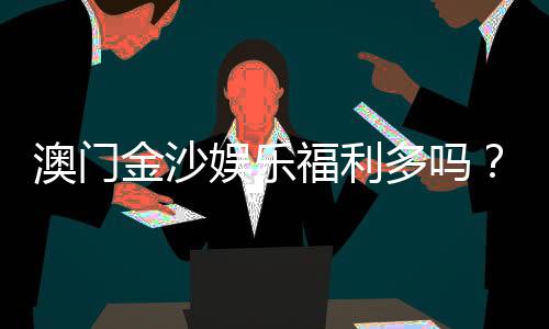 澳门金沙娱乐福利多吗？揭秘其独家优惠与玩家真实体验