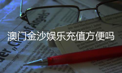 澳门金沙娱乐充值方便吗？资深玩家分享快速到账技巧