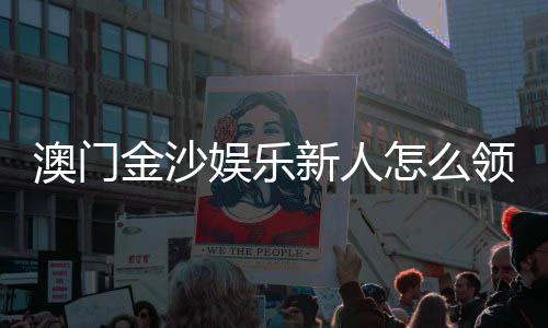 澳门金沙娱乐新人怎么领福利?手把手教你轻松获取新人优惠