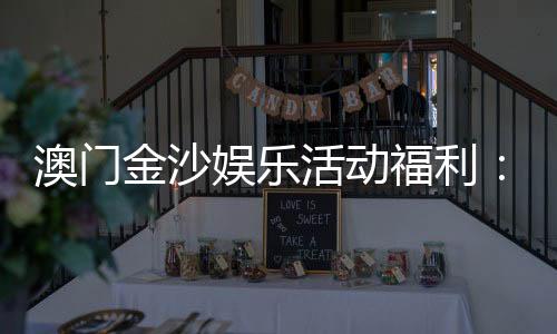 澳门金沙娱乐活动福利:独家优惠与豪华礼遇尽享指南