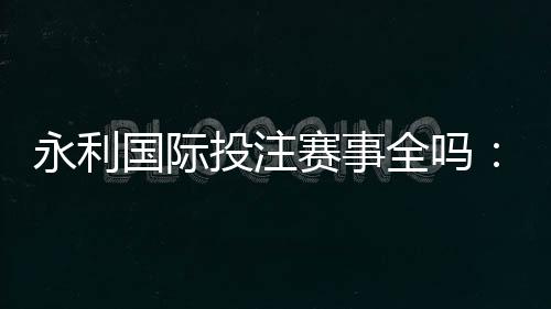 永利国际投注赛事全吗:精彩纷呈应有尽有