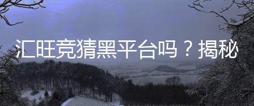 汇旺竞猜黑平台吗?揭秘其真伪与玩家安全攻略