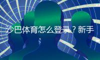 沙巴体育怎么登录？新手手机与电脑版完整登录教程及常见问题解决