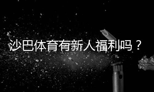 沙巴体育有新人福利吗?最新注册礼包、首存优惠与领取攻略