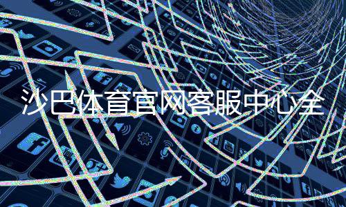 沙巴体育官网客服中心全攻略：联系方式、在线服务与常见问题快速解决
