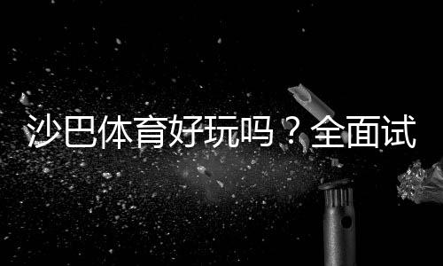 沙巴体育好玩吗?全面试玩评测、玩法指南与优缺点解析