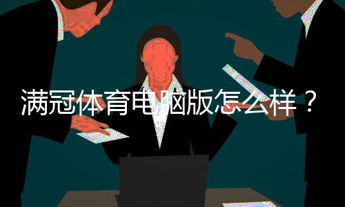 满冠体育电脑版怎么样?下载安装、功能体验与安全性全面评测