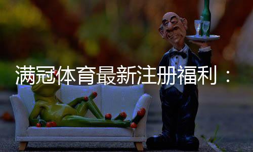 满冠体育最新注册福利:领取步骤、优惠内容与注意事项一览