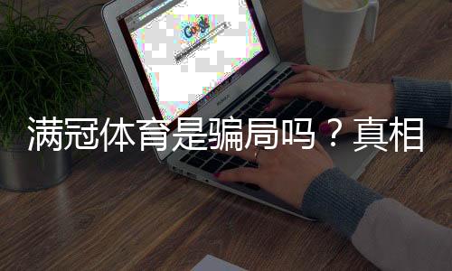 满冠体育是骗局吗？真相揭秘、用户评价与防骗指南