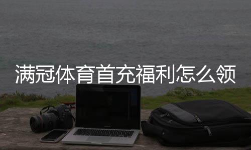 满冠体育首充福利怎么领取？新手领取攻略、流水规则与常见问题详解