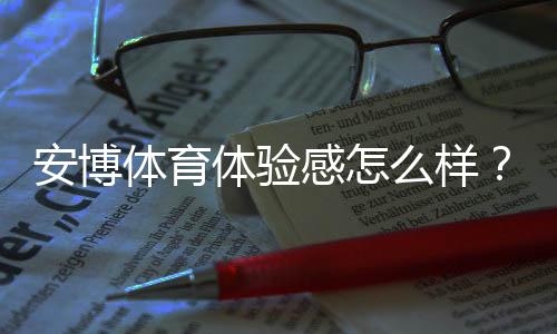 安博体育体验感怎么样?真实测评:流畅度、功能与安全全面解析