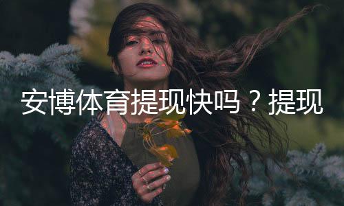 安博体育提现快吗？提现速度、到账时间与常见问题全解析