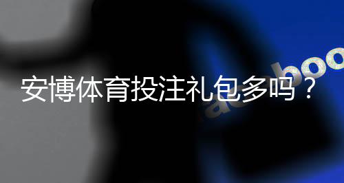 安博体育投注礼包多吗?礼包种类、领取攻略与真实优惠全解析