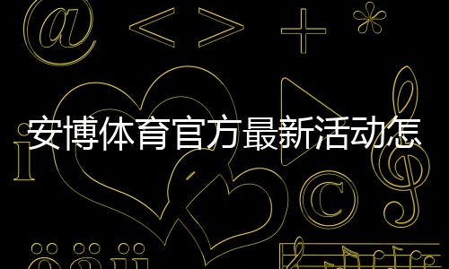 安博体育官方最新活动怎么玩?最新优惠领取攻略与注意事项一文搞定