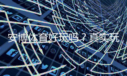 安博体育好玩吗?真实玩家体验、玩法亮点与风险全解析