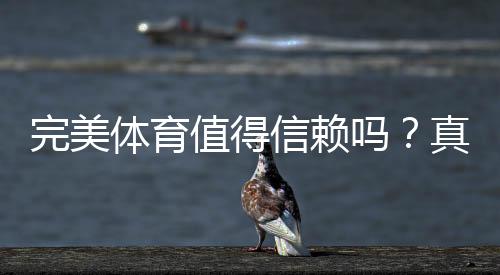 完美体育值得信赖吗？真实测评：安全性、口碑与使用攻略